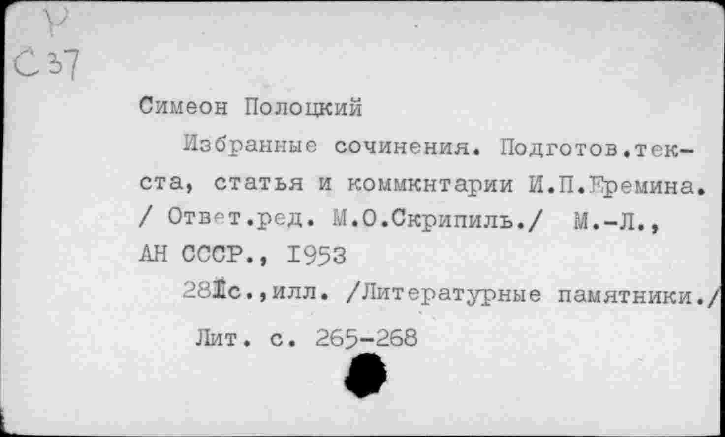 ﻿Симеон Полоцкий
Избранные сочинения. Подготов.текста, статья и коммкнтарии И.П.Еремина.
/ Отв^т.ред. М.О.Скрипиль./ М.-Л.,
АН СССР., 1953
281с.,илл. /Литературные памятники./
Лит. с. 265-268